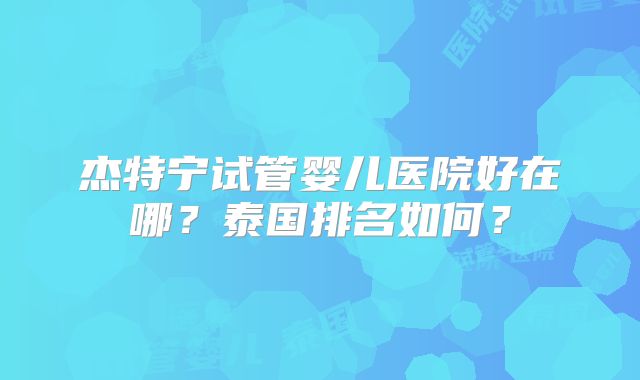 杰特宁试管婴儿医院好在哪？泰国排名如何？