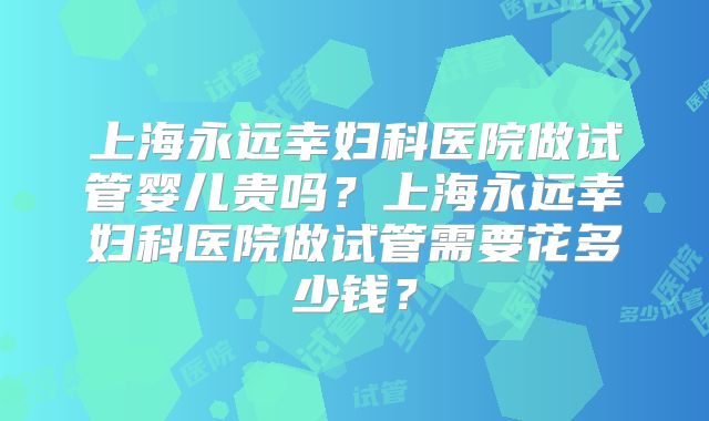 上海永远幸妇科医院做试管婴儿贵吗？上海永远幸妇科医院做试管需要花多少钱？