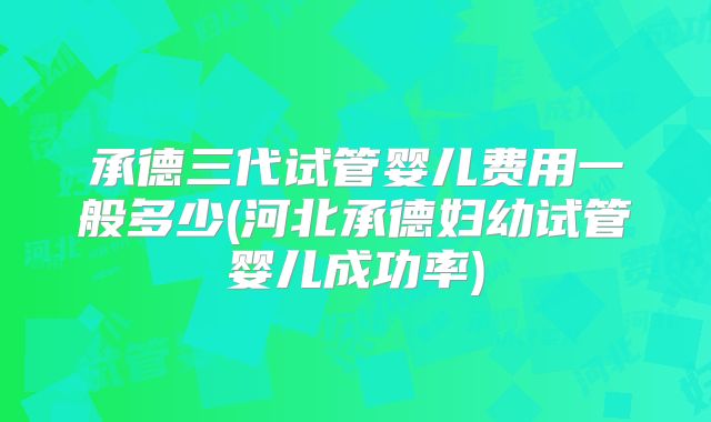承德三代试管婴儿费用一般多少(河北承德妇幼试管婴儿成功率)