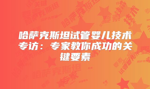 哈萨克斯坦试管婴儿技术专访：专家教你成功的关键要素