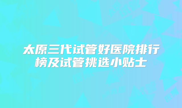 太原三代试管好医院排行榜及试管挑选小贴士