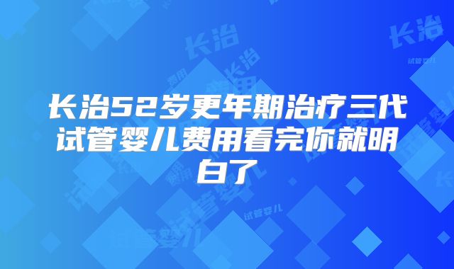 长治52岁更年期治疗三代试管婴儿费用看完你就明白了
