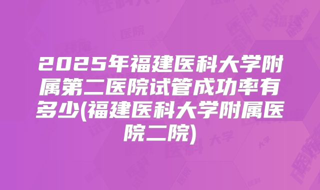 2025年福建医科大学附属第二医院试管成功率有多少(福建医科大学附属医院二院)