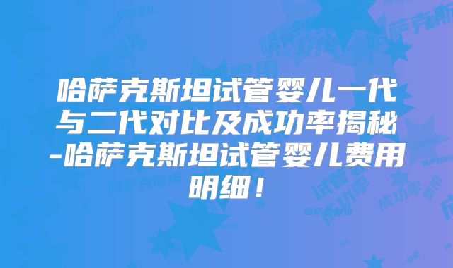 哈萨克斯坦试管婴儿一代与二代对比及成功率揭秘-哈萨克斯坦试管婴儿费用明细！