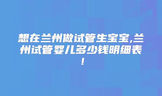 想在兰州做试管生宝宝,兰州试管婴儿多少钱明细表!