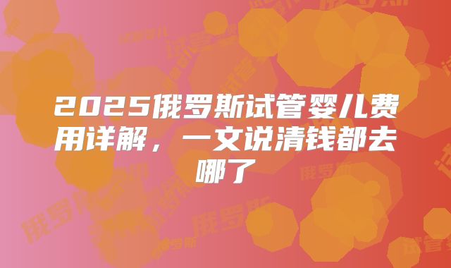 2025俄罗斯试管婴儿费用详解，一文说清钱都去哪了