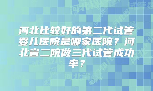 河北比较好的第二代试管婴儿医院是哪家医院？河北省二院做三代试管成功率？