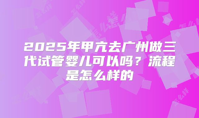 2025年甲亢去广州做三代试管婴儿可以吗?流程是怎么样的