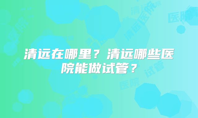 清远在哪里?清远哪些医院能做试管?