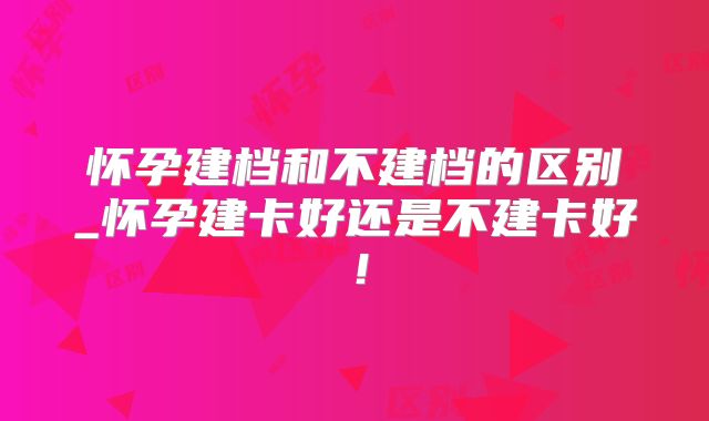 怀孕建档和不建档的区别_怀孕建卡好还是不建卡好!