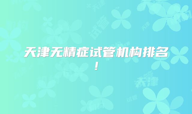 天津无精症试管机构排名!