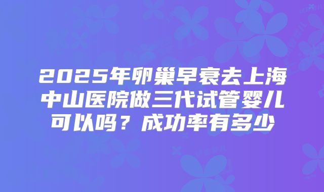 2025年卵巢早衰去上海中山医院做三代试管婴儿可以吗？成功率有多少