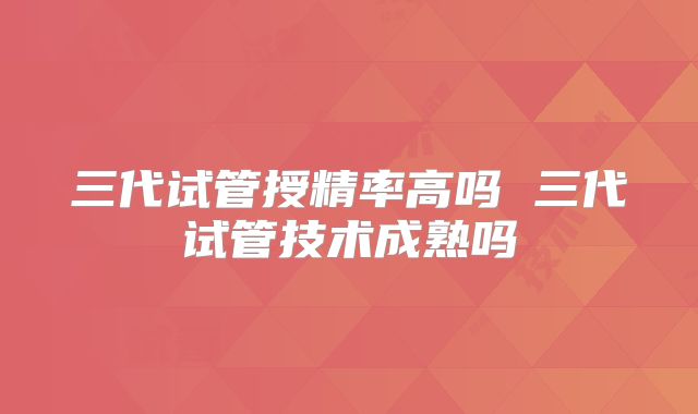 三代试管授精率高吗 三代试管技术成熟吗