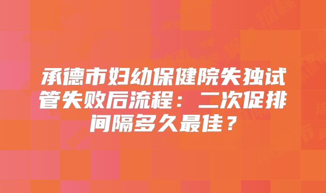 承德市妇幼保健院失独试管失败后流程:二次促排间隔多久最佳?