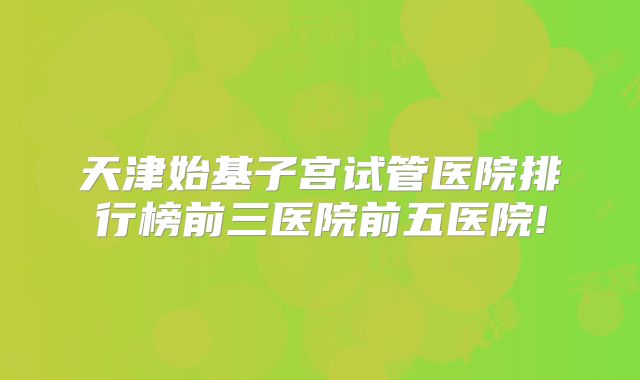 天津始基子宫试管医院排行榜前三医院前五医院!