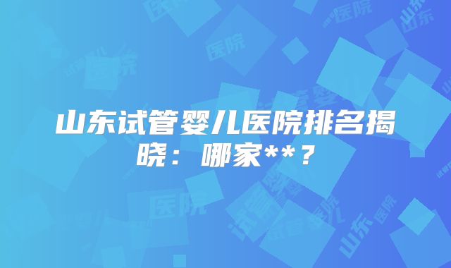 山东试管婴儿医院排名揭晓:哪家**?