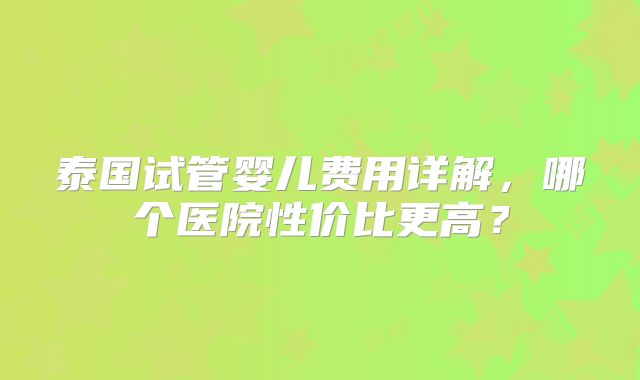 泰国试管婴儿费用详解，哪个医院性价比更高？