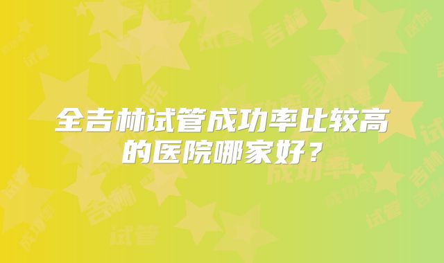 全吉林试管成功率比较高的医院哪家好？