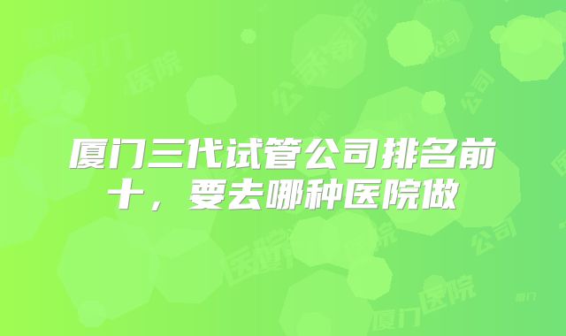 厦门三代试管公司排名前十,要去哪种医院做