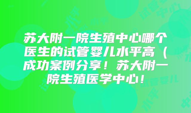 苏大附一院生殖中心哪个医生的试管婴儿水平高（成功案例分享！苏大附一院生殖医学中心！