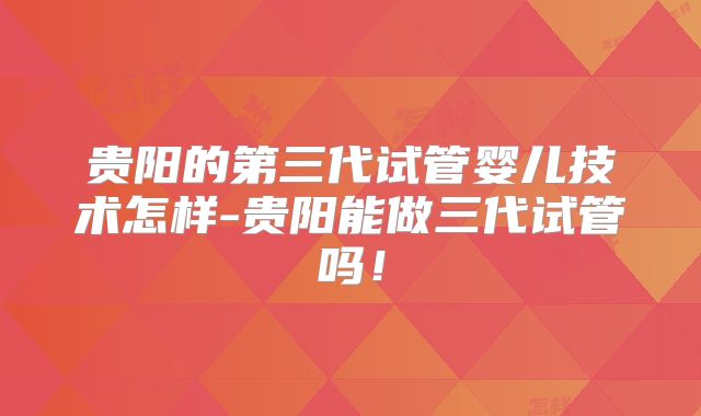 贵阳的第三代试管婴儿技术怎样-贵阳能做三代试管吗！