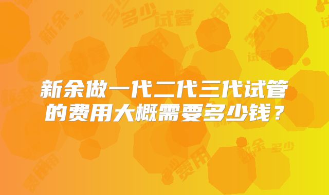 新余做一代二代三代试管的费用大概需要多少钱?