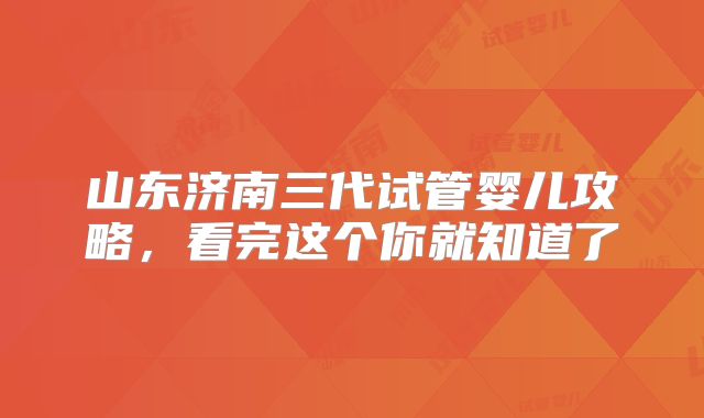 山东济南三代试管婴儿攻略，看完这个你就知道了
