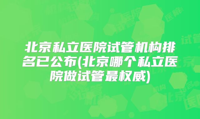 北京私立医院试管机构排名已公布(北京哪个私立医院做试管最权威)