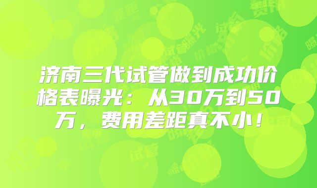 济南三代试管做到成功价格表曝光：从30万到50万，费用差距真不小！