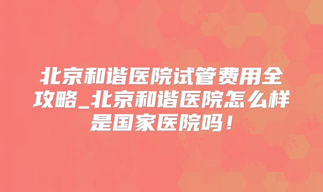 北京和谐医院试管费用全攻略_北京和谐医院怎么样是国家医院吗！