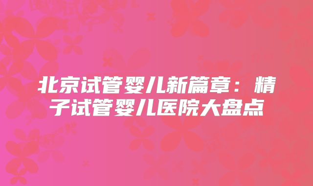 北京试管婴儿新篇章:精子试管婴儿医院大盘点