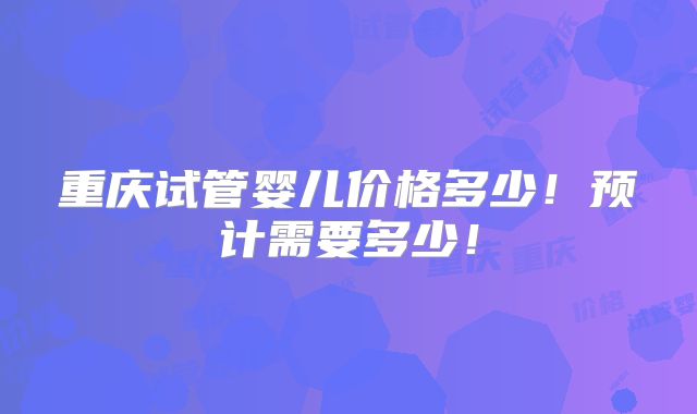 重庆试管婴儿价格多少！预计需要多少！