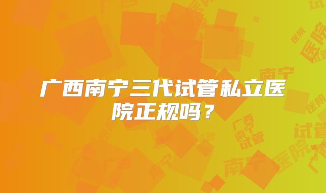 广西南宁三代试管私立医院正规吗？