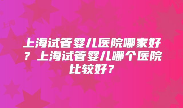上海试管婴儿医院哪家好？上海试管婴儿哪个医院比较好？