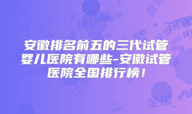 安徽排名前五的三代试管婴儿医院有哪些-安徽试管医院全国排行榜!
