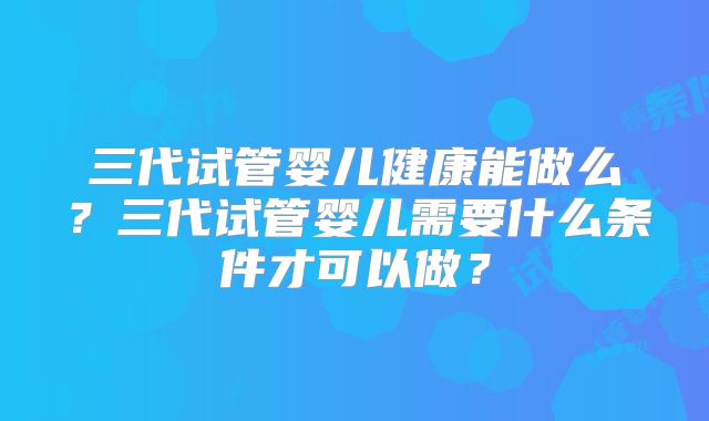 三代试管婴儿健康能做么?三代试管婴儿需要什么条件才可以做?