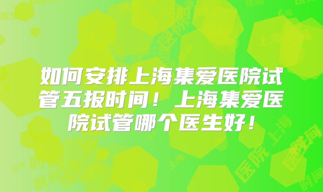 如何安排上海集爱医院试管五报时间！上海集爱医院试管哪个医生好！