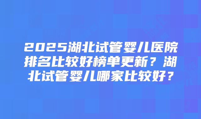 2025湖北试管婴儿医院排名比较好榜单更新？湖北试管婴儿哪家比较好？