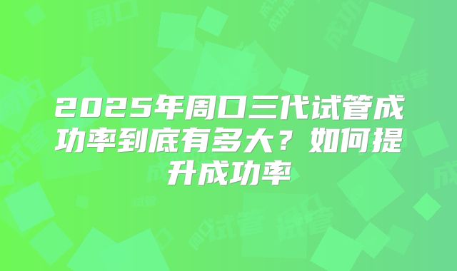 2025年周口三代试管成功率到底有多大?如何提升成功率