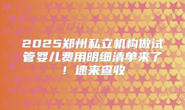2025郑州私立机构做试管婴儿费用明细清单来了！速来查收