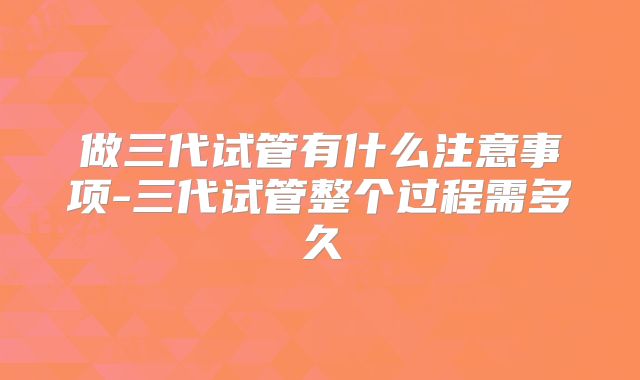 做三代试管有什么注意事项-三代试管整个过程需多久