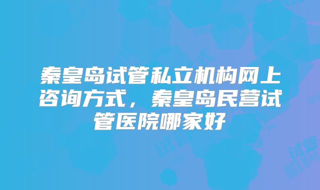 秦皇岛试管私立机构网上咨询方式，秦皇岛民营试管医院哪家好