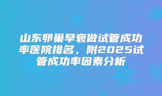 山东卵巢早衰做试管成功率医院排名,附2025试管成功率因素分析