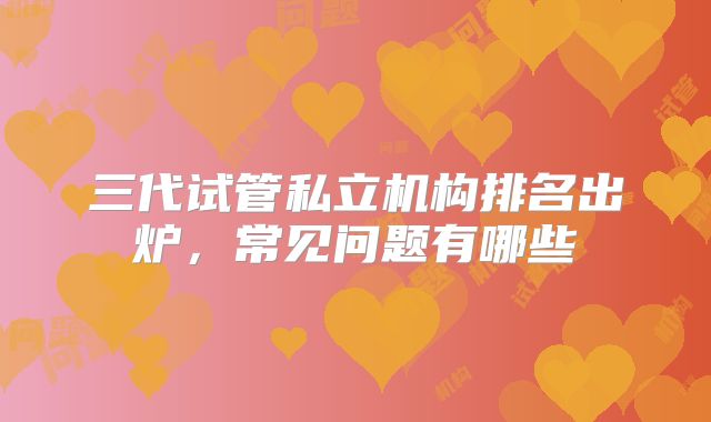 三代试管私立机构排名出炉,常见问题有哪些