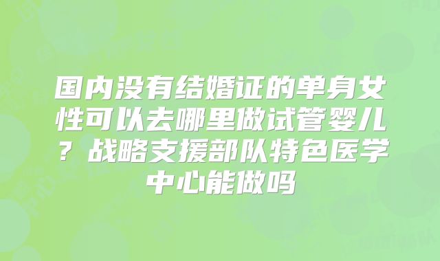 国内没有结婚证的单身女性可以去哪里做试管婴儿？战略支援部队特色医学中心能做吗