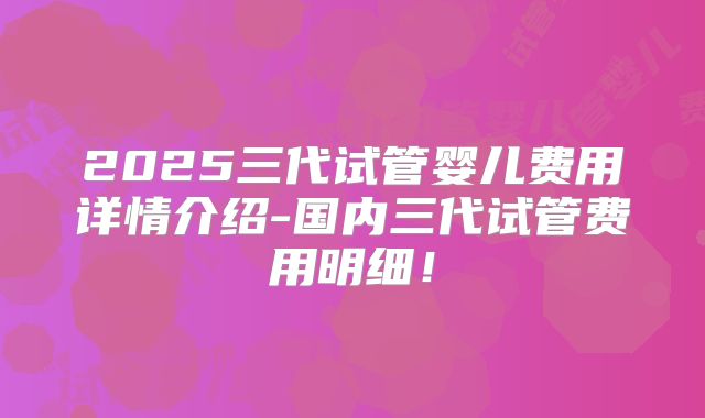 2025三代试管婴儿费用详情介绍-国内三代试管费用明细！