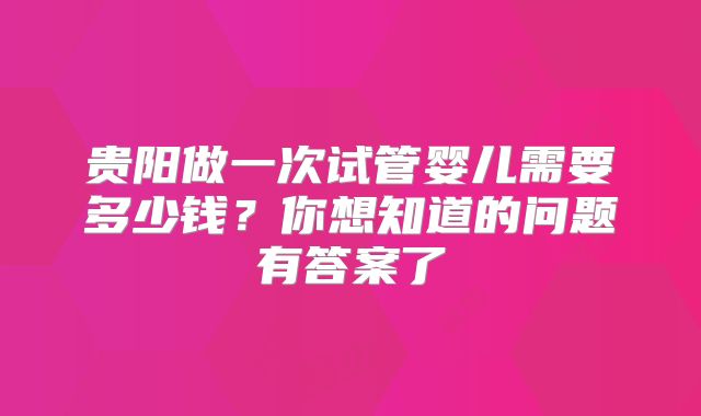 贵阳做一次试管婴儿需要多少钱?你想知道的问题有答案了