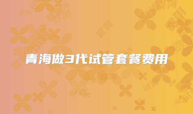 青海做3代试管套餐费用