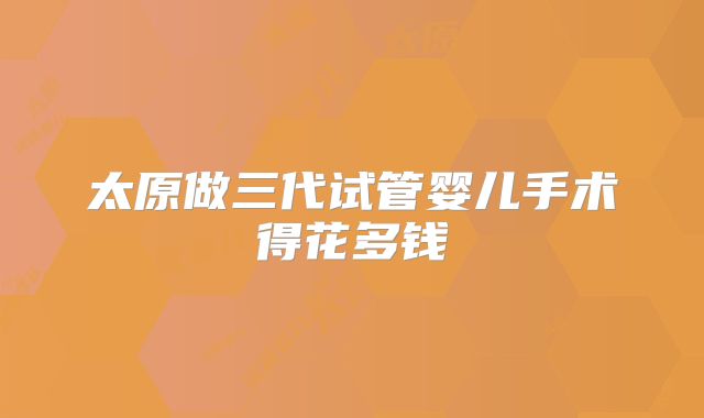 太原做三代试管婴儿手术得花多钱