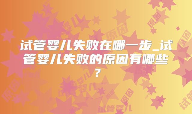 试管婴儿失败在哪一步_试管婴儿失败的原因有哪些？